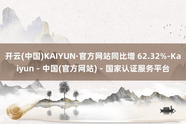 开云(中国)KAIYUN·官方网站同比增 62.32%-Kaiyun - 中国(官方网站) - 国家认证服务平台