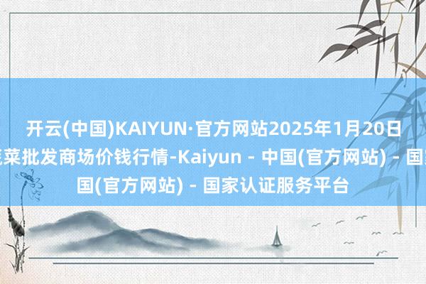 开云(中国)KAIYUN·官方网站2025年1月20日山东章丘刁镇蔬菜批发商场价钱行情-Kaiyun - 中国(官方网站) - 国家认证服务平台