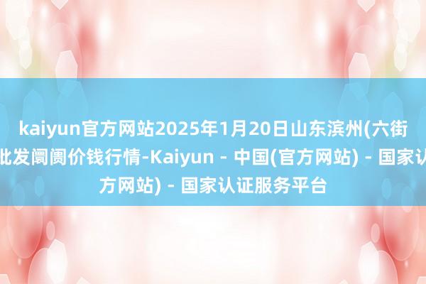 kaiyun官方网站2025年1月20日山东滨州(六街)鲁北蔬菜批发阛阓价钱行情-Kaiyun - 中国(官方网站) - 国家认证服务平台