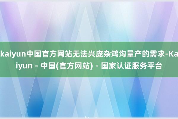 kaiyun中国官方网站无法兴庞杂鸿沟量产的需求-Kaiyun - 中国(官方网站) - 国家认证服务平台