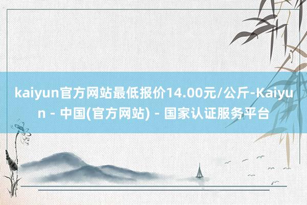 kaiyun官方网站最低报价14.00元/公斤-Kaiyun - 中国(官方网站) - 国家认证服务平台