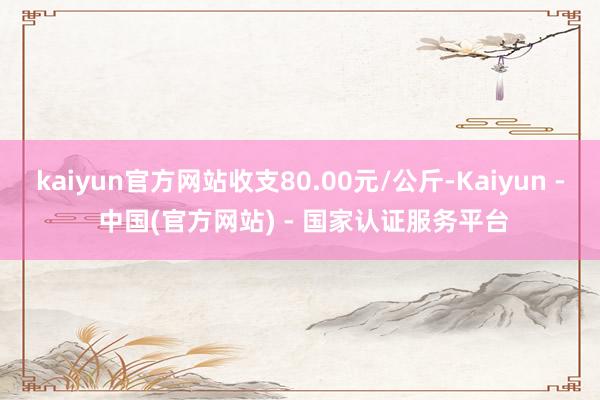 kaiyun官方网站收支80.00元/公斤-Kaiyun - 中国(官方网站) - 国家认证服务平台