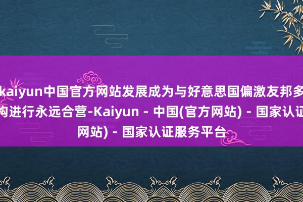 kaiyun中国官方网站发展成为与好意思国偏激友邦多家政府机构进行永远合营-Kaiyun - 中国(官方网站) - 国家认证服务平台