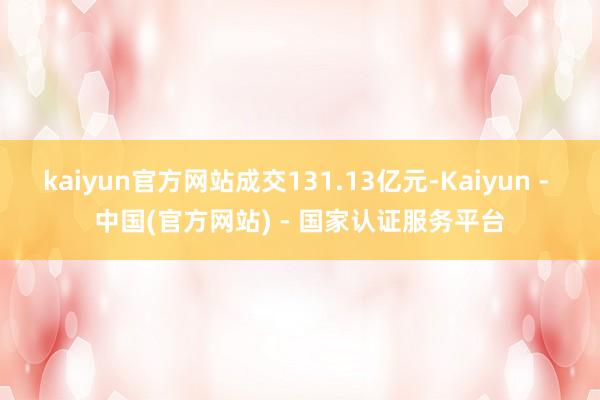 kaiyun官方网站成交131.13亿元-Kaiyun - 中国(官方网站) - 国家认证服务平台