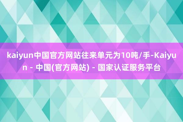 kaiyun中国官方网站往来单元为10吨/手-Kaiyun - 中国(官方网站) - 国家认证服务平台