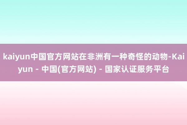 kaiyun中国官方网站在非洲有一种奇怪的动物-Kaiyun - 中国(官方网站) - 国家认证服务平台