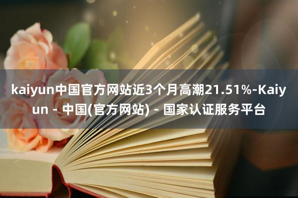kaiyun中国官方网站近3个月高潮21.51%-Kaiyun - 中国(官方网站) - 国家认证服务平台