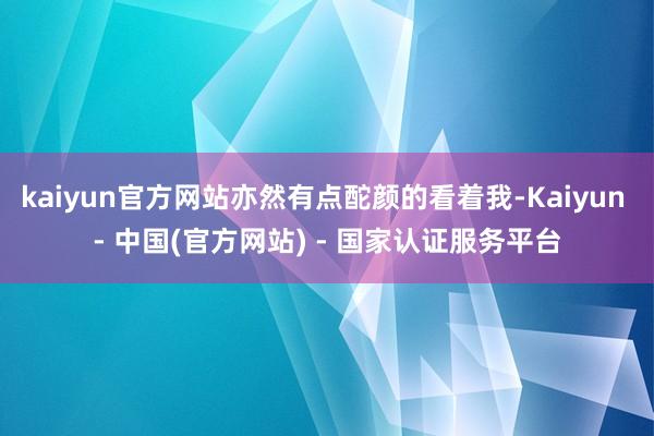 kaiyun官方网站亦然有点酡颜的看着我-Kaiyun - 中国(官方网站) - 国家认证服务平台