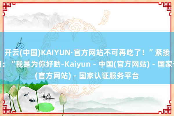 开云(中国)KAIYUN·官方网站不可再吃了！”紧接着又补了一句：“我是为你好哟-Kaiyun - 中国(官方网站) - 国家认证服务平台