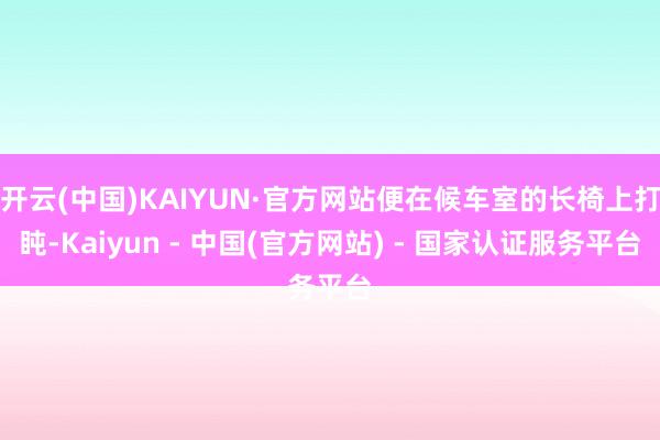 开云(中国)KAIYUN·官方网站便在候车室的长椅上打盹-Kaiyun - 中国(官方网站) - 国家认证服务平台