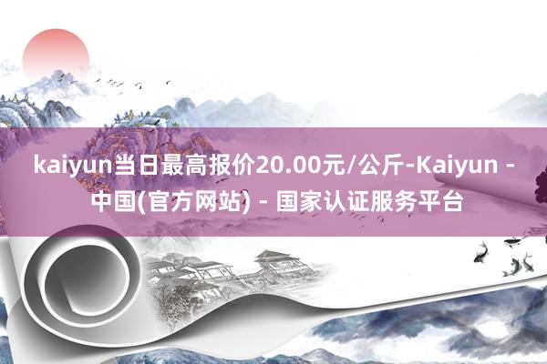 kaiyun当日最高报价20.00元/公斤-Kaiyun - 中国(官方网站) - 国家认证服务平台