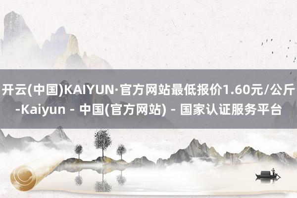 开云(中国)KAIYUN·官方网站最低报价1.60元/公斤-Kaiyun - 中国(官方网站) - 国家认证服务平台