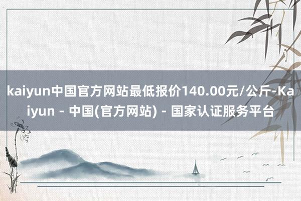 kaiyun中国官方网站最低报价140.00元/公斤-Kaiyun - 中国(官方网站) - 国家认证服务平台