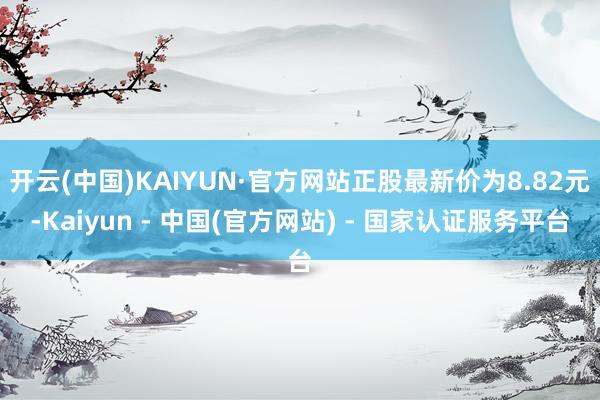 开云(中国)KAIYUN·官方网站正股最新价为8.82元-Kaiyun - 中国(官方网站) - 国家认证服务平台
