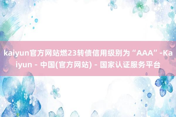 kaiyun官方网站燃23转债信用级别为“AAA”-Kaiyun - 中国(官方网站) - 国家认证服务平台
