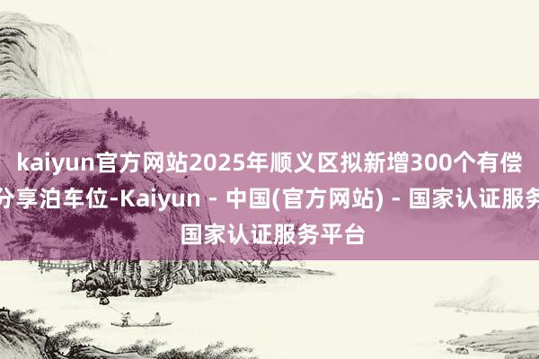 kaiyun官方网站2025年顺义区拟新增300个有偿错时分享泊车位-Kaiyun - 中国(官方网站) - 国家认证服务平台