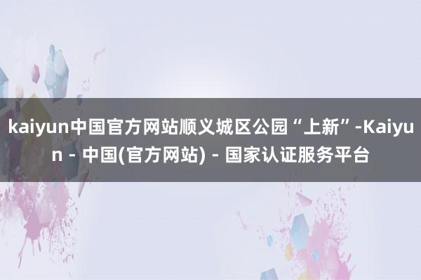 kaiyun中国官方网站顺义城区公园“上新”-Kaiyun - 中国(官方网站) - 国家认证服务平台