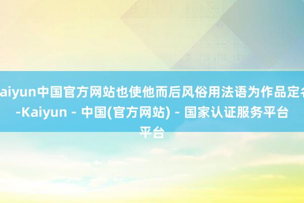 kaiyun中国官方网站也使他而后风俗用法语为作品定名-Kaiyun - 中国(官方网站) - 国家认证服务平台