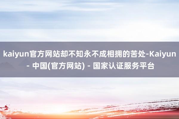 kaiyun官方网站却不知永不成相拥的苦处-Kaiyun - 中国(官方网站) - 国家认证服务平台