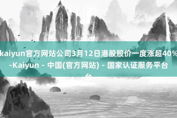 kaiyun官方网站公司3月12日港股股价一度涨超40%-Kaiyun - 中国(官方网站) - 国家认证服务平台