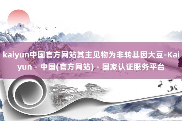 kaiyun中国官方网站其主见物为非转基因大豆-Kaiyun - 中国(官方网站) - 国家认证服务平台