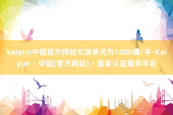 kaiyun中国官方网站交游单元为1000桶/手-Kaiyun - 中国(官方网站) - 国家认证服务平台
