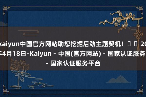 kaiyun中国官方网站助您挖掘后劲主题契机！		2025年4月18日-Kaiyun - 中国(官方网站) - 国家认证服务平台