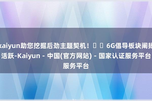 kaiyun助您挖掘后劲主题契机！		6G倡导板块阐扬活跃-Kaiyun - 中国(官方网站) - 国家认证服务平台