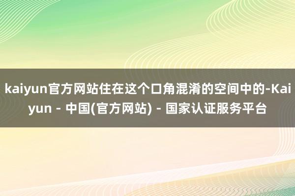 kaiyun官方网站住在这个口角混淆的空间中的-Kaiyun - 中国(官方网站) - 国家认证服务平台
