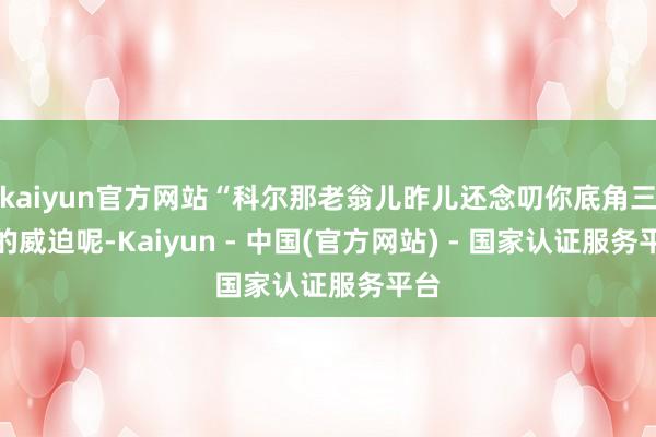 kaiyun官方网站“科尔那老翁儿昨儿还念叨你底角三分的威迫呢-Kaiyun - 中国(官方网站) - 国家认证服务平台