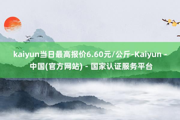 kaiyun当日最高报价6.60元/公斤-Kaiyun - 中国(官方网站) - 国家认证服务平台