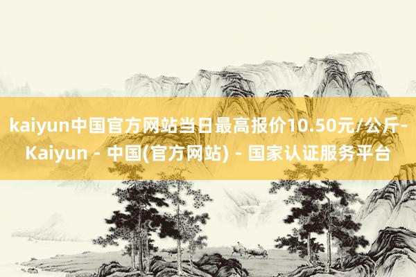 kaiyun中国官方网站当日最高报价10.50元/公斤-Kaiyun - 中国(官方网站) - 国家认证服务平台