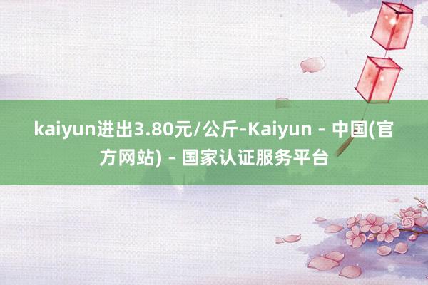 kaiyun进出3.80元/公斤-Kaiyun - 中国(官方网站) - 国家认证服务平台
