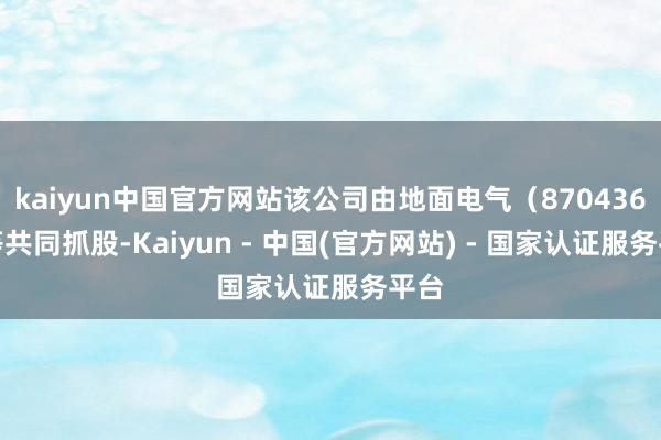 kaiyun中国官方网站该公司由地面电气（870436）等共同抓股-Kaiyun - 中国(官方网站) - 国家认证服务平台