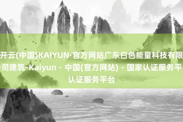 开云(中国)KAIYUN·官方网站广东白色能量科技有限公司建筑-Kaiyun - 中国(官方网站) - 国家认证服务平台