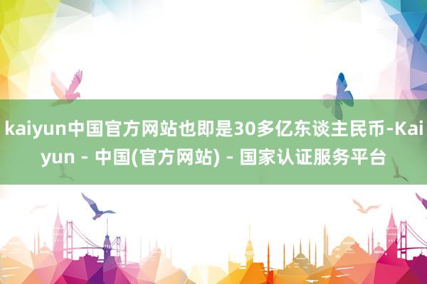 kaiyun中国官方网站也即是30多亿东谈主民币-Kaiyun - 中国(官方网站) - 国家认证服务平台