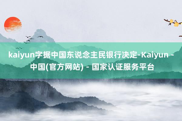 kaiyun字据中国东说念主民银行决定-Kaiyun - 中国(官方网站) - 国家认证服务平台
