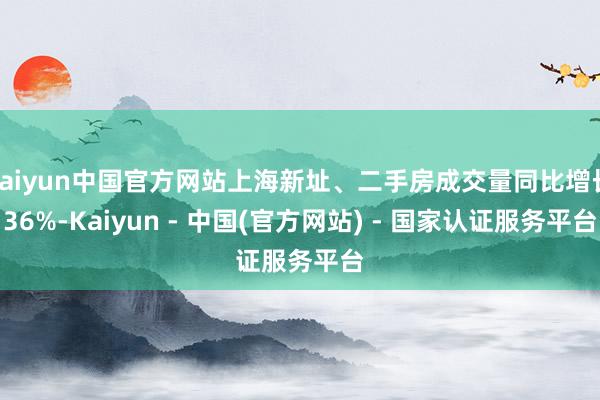 kaiyun中国官方网站上海新址、二手房成交量同比增长36%-Kaiyun - 中国(官方网站) - 国家认证服务平台