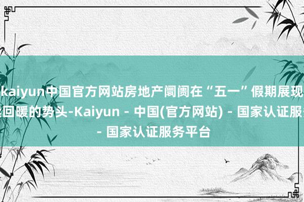 kaiyun中国官方网站房地产阛阓在“五一”假期展现出抓续回暖的势头-Kaiyun - 中国(官方网站) - 国家认证服务平台