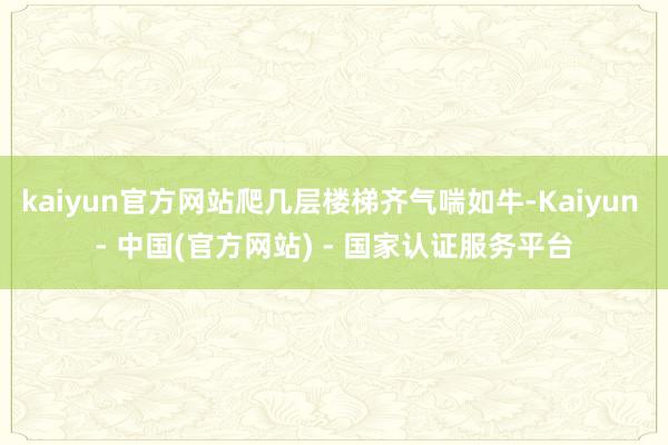 kaiyun官方网站爬几层楼梯齐气喘如牛-Kaiyun - 中国(官方网站) - 国家认证服务平台