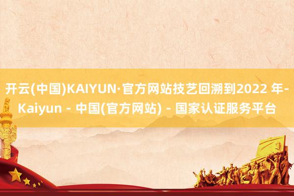 开云(中国)KAIYUN·官方网站技艺回溯到2022 年-Kaiyun - 中国(官方网站) - 国家认证服务平台