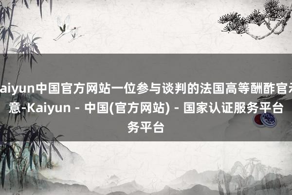 kaiyun中国官方网站一位参与谈判的法国高等酬酢官示意-Kaiyun - 中国(官方网站) - 国家认证服务平台
