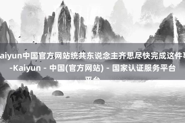 kaiyun中国官方网站统共东说念主齐思尽快完成这件事-Kaiyun - 中国(官方网站) - 国家认证服务平台