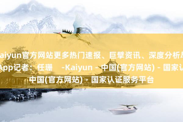 kaiyun官方网站更多热门速报、巨擘资讯、深度分析尽在北京日报App记者：任珊    -Kaiyun - 中国(官方网站) - 国家认证服务平台