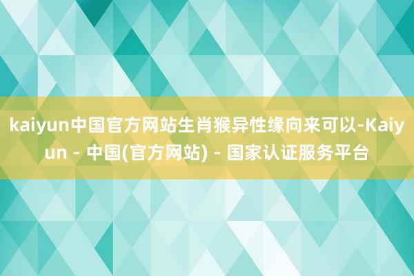 kaiyun中国官方网站生肖猴异性缘向来可以-Kaiyun - 中国(官方网站) - 国家认证服务平台