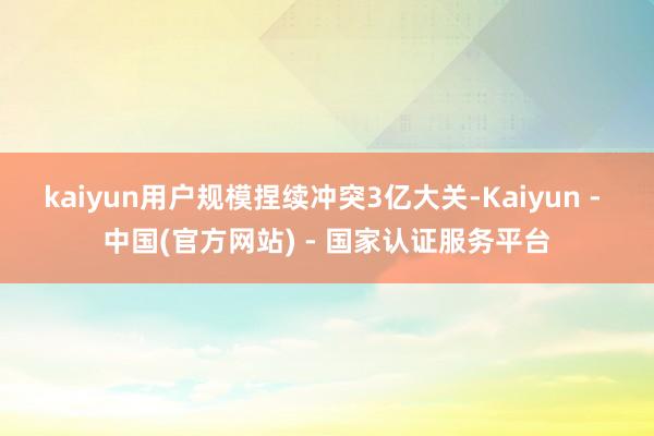 kaiyun用户规模捏续冲突3亿大关-Kaiyun - 中国(官方网站) - 国家认证服务平台