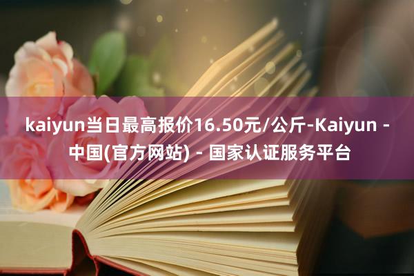 kaiyun当日最高报价16.50元/公斤-Kaiyun - 中国(官方网站) - 国家认证服务平台