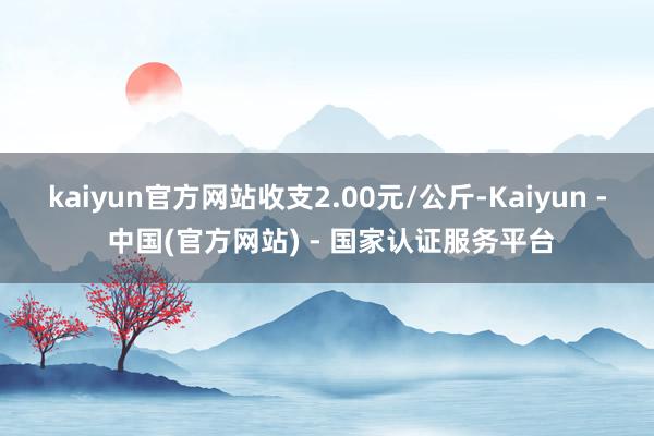 kaiyun官方网站收支2.00元/公斤-Kaiyun - 中国(官方网站) - 国家认证服务平台