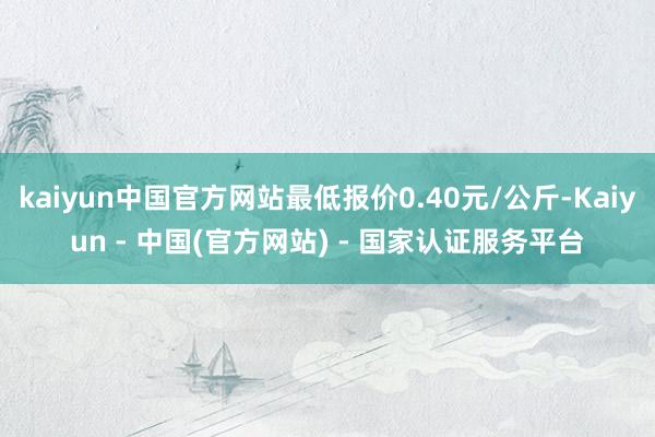 kaiyun中国官方网站最低报价0.40元/公斤-Kaiyun - 中国(官方网站) - 国家认证服务平台