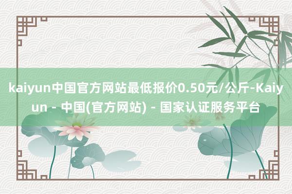 kaiyun中国官方网站最低报价0.50元/公斤-Kaiyun - 中国(官方网站) - 国家认证服务平台